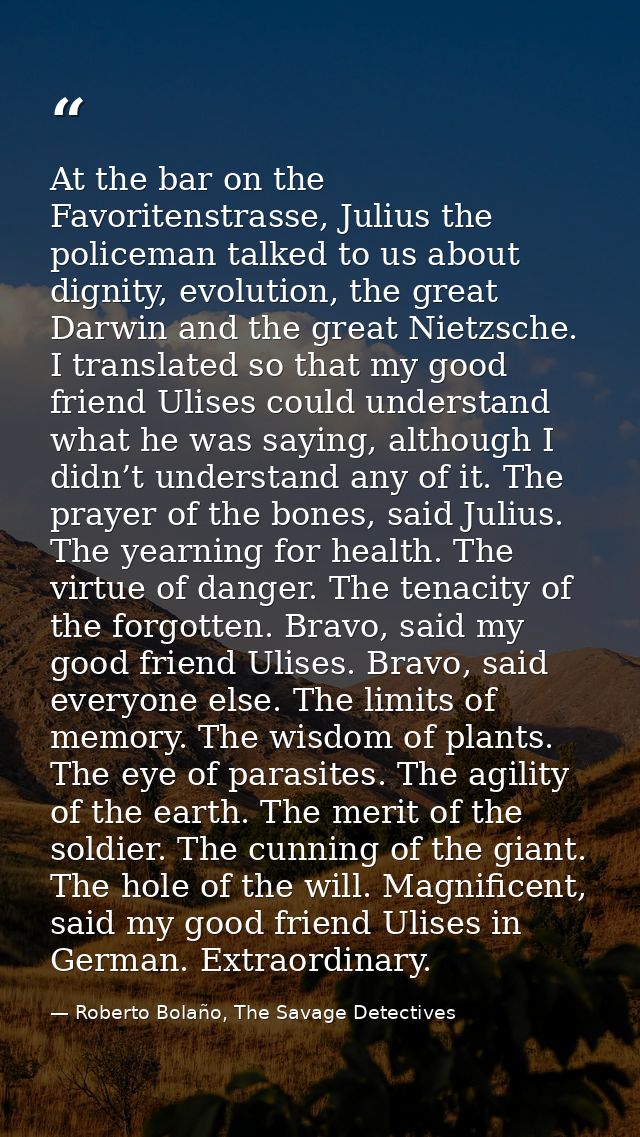At the bar on the Favoritenstrasse, Julius the policeman talked to us about dignity, evolution, the great Darwin and the — Roberto Bolaño, The Savage Detectives
