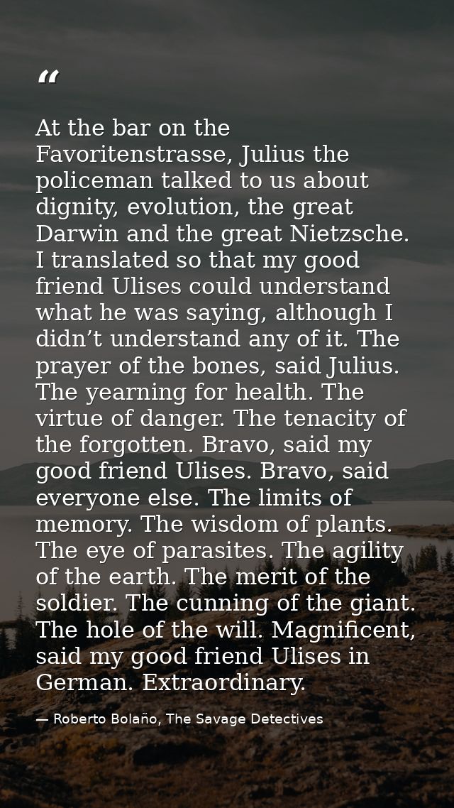 At the bar on the Favoritenstrasse, Julius the policeman talked to us about dignity, evolution, the great Darwin and the — Roberto Bolaño, The Savage Detectives