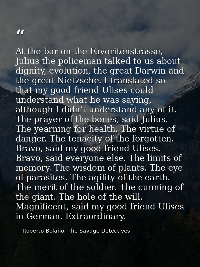 At the bar on the Favoritenstrasse, Julius the policeman talked to us about dignity, evolution, the great Darwin and the — Roberto Bolaño, The Savage Detectives
