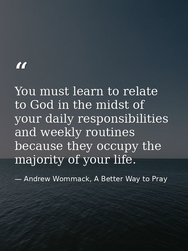 You must learn to relate to God in the midst of your daily responsibilities and weekly routines because they occupy the  — Andrew Wommack, A Better Way to Pray