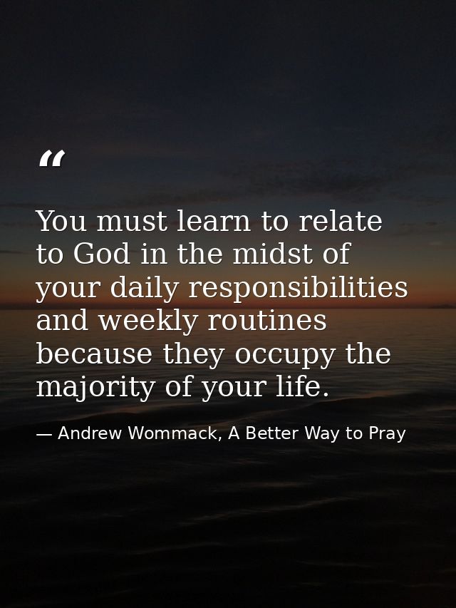 You must learn to relate to God in the midst of your daily responsibilities and weekly routines because they occupy the  — Andrew Wommack, A Better Way to Pray