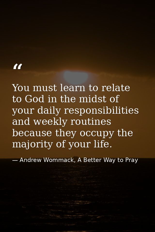 You must learn to relate to God in the midst of your daily responsibilities and weekly routines because they occupy the  — Andrew Wommack, A Better Way to Pray