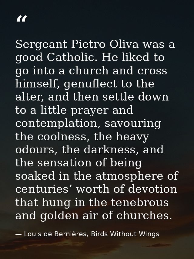 Sergeant Pietro Oliva was a good Catholic. He liked to go into a church and cross himself, genuflect to the alter, and t — Louis de Bernières, Birds Without Wings