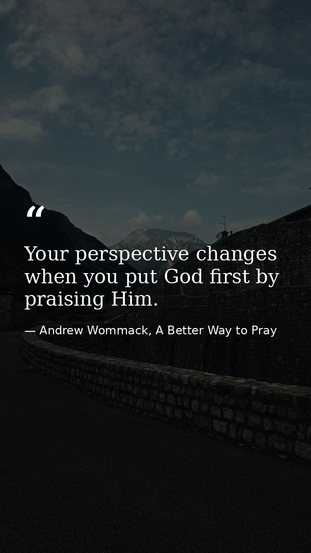 Your perspective changes when you put God first by praising Him. — Andrew Wommack, A Better Way to Pray