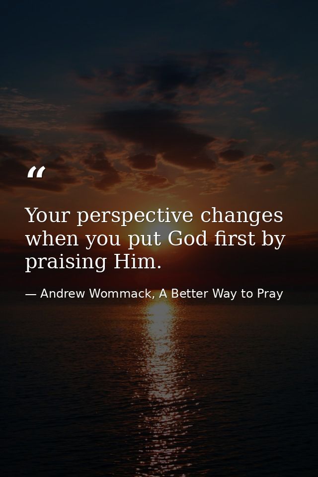 Your perspective changes when you put God first by praising Him. — Andrew Wommack, A Better Way to Pray