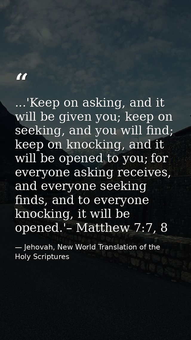 ...'Keep on asking, and it will be given you; keep on seeking, and you will find; keep on knocking, and it will be opene — Jehovah, New World Translation of the Holy Scriptures