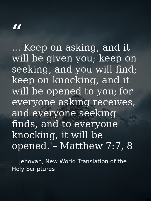 ...'Keep on asking, and it will be given you; keep on seeking, and you will find; keep on knocking, and it will be opene — Jehovah, New World Translation of the Holy Scriptures