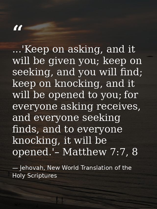 ...'Keep on asking, and it will be given you; keep on seeking, and you will find; keep on knocking, and it will be opene — Jehovah, New World Translation of the Holy Scriptures