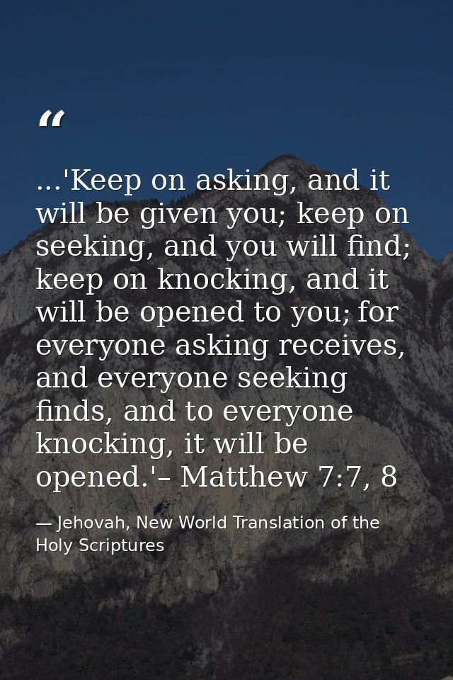 ...'Keep on asking, and it will be given you; keep on seeking, and you will find; keep on knocking, and it will be opene — Jehovah, New World Translation of the Holy Scriptures