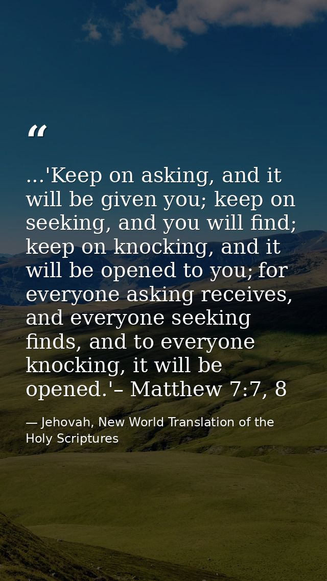 ...'Keep on asking, and it will be given you; keep on seeking, and you will find; keep on knocking, and it will be opene — Jehovah, New World Translation of the Holy Scriptures