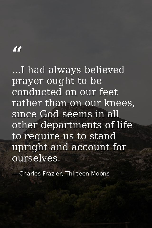 ...I had always believed prayer ought to be conducted on our feet rather than on our knees, since God seems in all other — Charles Frazier, Thirteen Moons