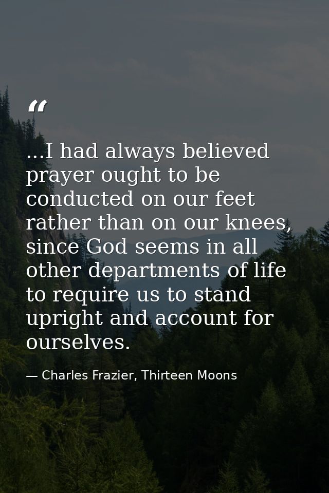 ...I had always believed prayer ought to be conducted on our feet rather than on our knees, since God seems in all other — Charles Frazier, Thirteen Moons