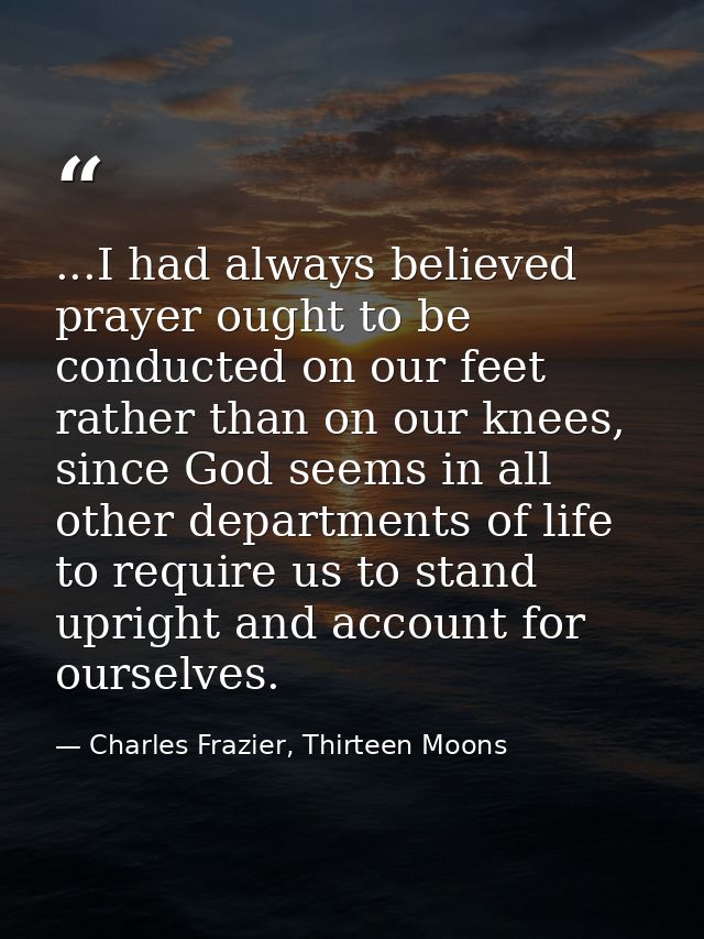 ...I had always believed prayer ought to be conducted on our feet rather than on our knees, since God seems in all other — Charles Frazier, Thirteen Moons