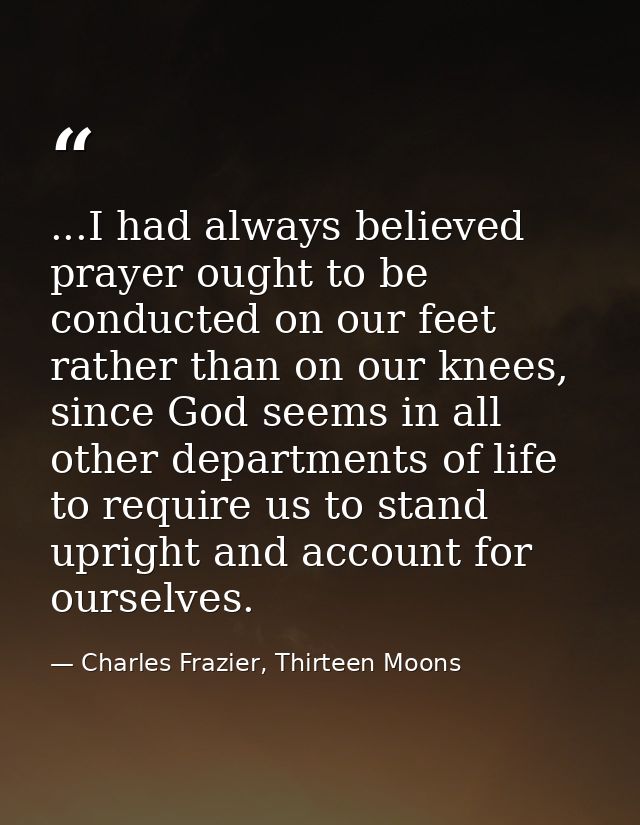 ...I had always believed prayer ought to be conducted on our feet rather than on our knees, since God seems in all other — Charles Frazier, Thirteen Moons