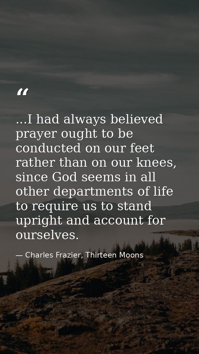 ...I had always believed prayer ought to be conducted on our feet rather than on our knees, since God seems in all other — Charles Frazier, Thirteen Moons