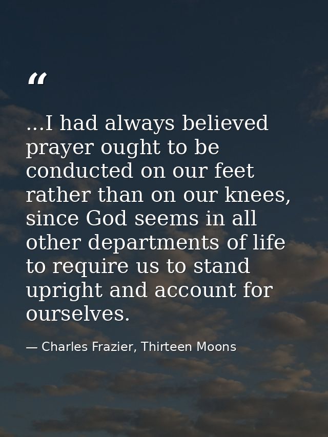 ...I had always believed prayer ought to be conducted on our feet rather than on our knees, since God seems in all other — Charles Frazier, Thirteen Moons