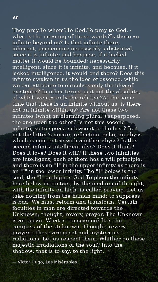 They pray.To whom?To God.To pray to God, - what is the meaning of these words?Is there an infinite beyond us? Is that in — Victor Hugo, Les Misérables