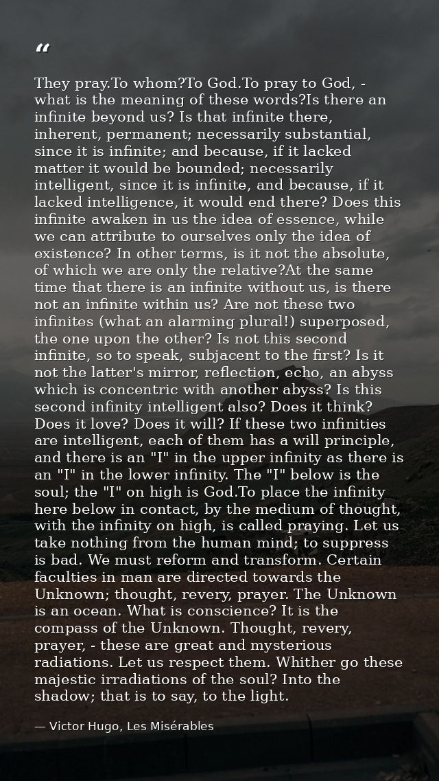 They pray.To whom?To God.To pray to God, - what is the meaning of these words?Is there an infinite beyond us? Is that in — Victor Hugo, Les Misérables