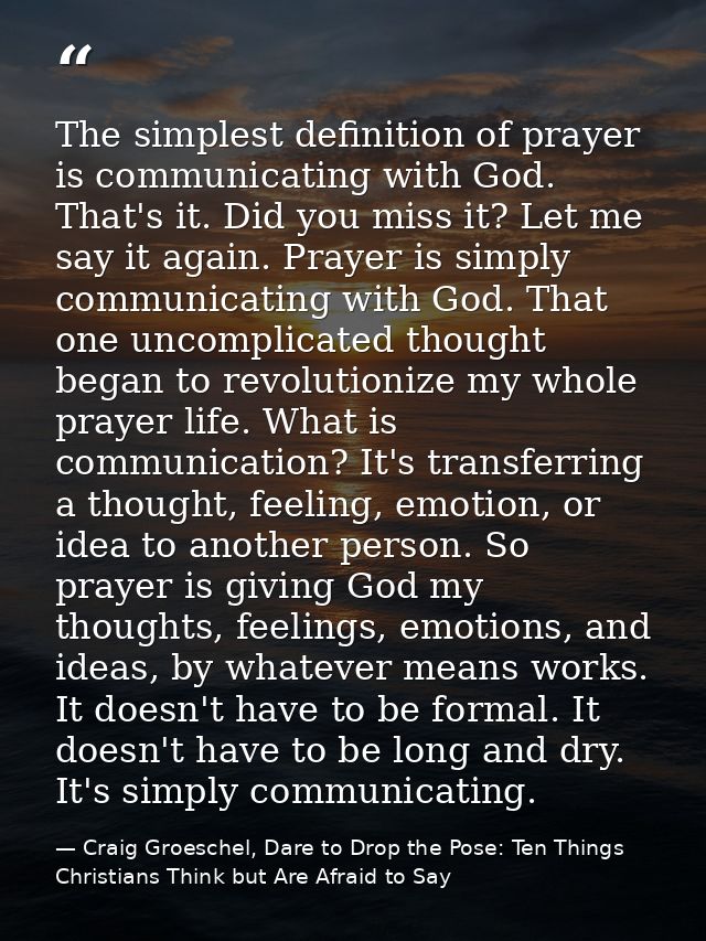 The simplest definition of prayer is communicating with God. That's it. Did you miss it? Let me say it again. Prayer is  — Craig Groeschel, Dare to Drop the Pose: Ten Things Christians Think but Are Afraid to Say