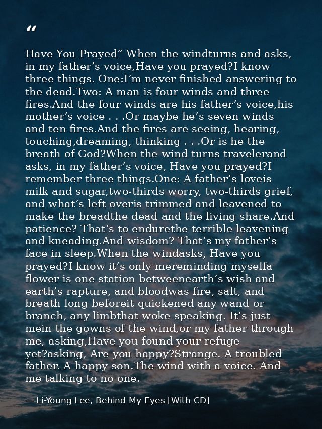 Have You Prayed” When the windturns and asks, in my father’s voice,Have you prayed?I know three things. One:I’m never fi — Li-Young Lee, Behind My Eyes [With CD]