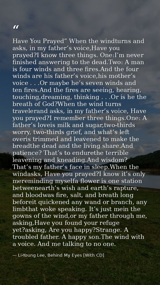 Have You Prayed” When the windturns and asks, in my father’s voice,Have you prayed?I know three things. One:I’m never fi — Li-Young Lee, Behind My Eyes [With CD]