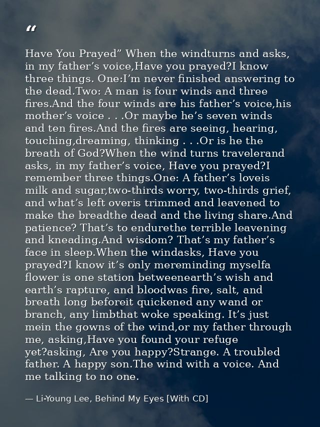 Have You Prayed” When the windturns and asks, in my father’s voice,Have you prayed?I know three things. One:I’m never fi — Li-Young Lee, Behind My Eyes [With CD]