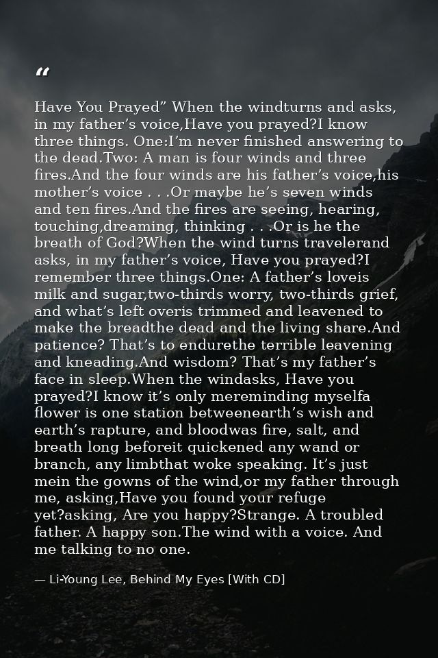 Have You Prayed” When the windturns and asks, in my father’s voice,Have you prayed?I know three things. One:I’m never fi — Li-Young Lee, Behind My Eyes [With CD]