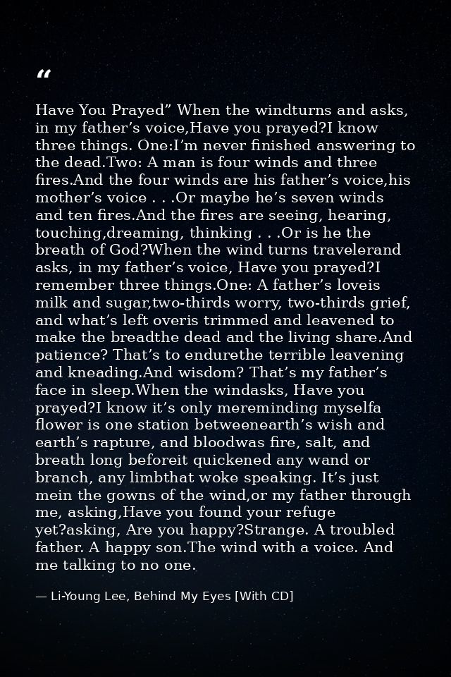 Have You Prayed” When the windturns and asks, in my father’s voice,Have you prayed?I know three things. One:I’m never fi — Li-Young Lee, Behind My Eyes [With CD]