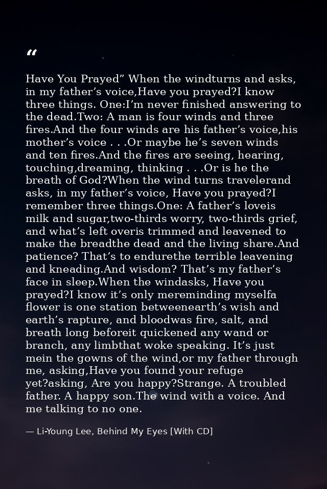 Have You Prayed” When the windturns and asks, in my father’s voice,Have you prayed?I know three things. One:I’m never fi — Li-Young Lee, Behind My Eyes [With CD]