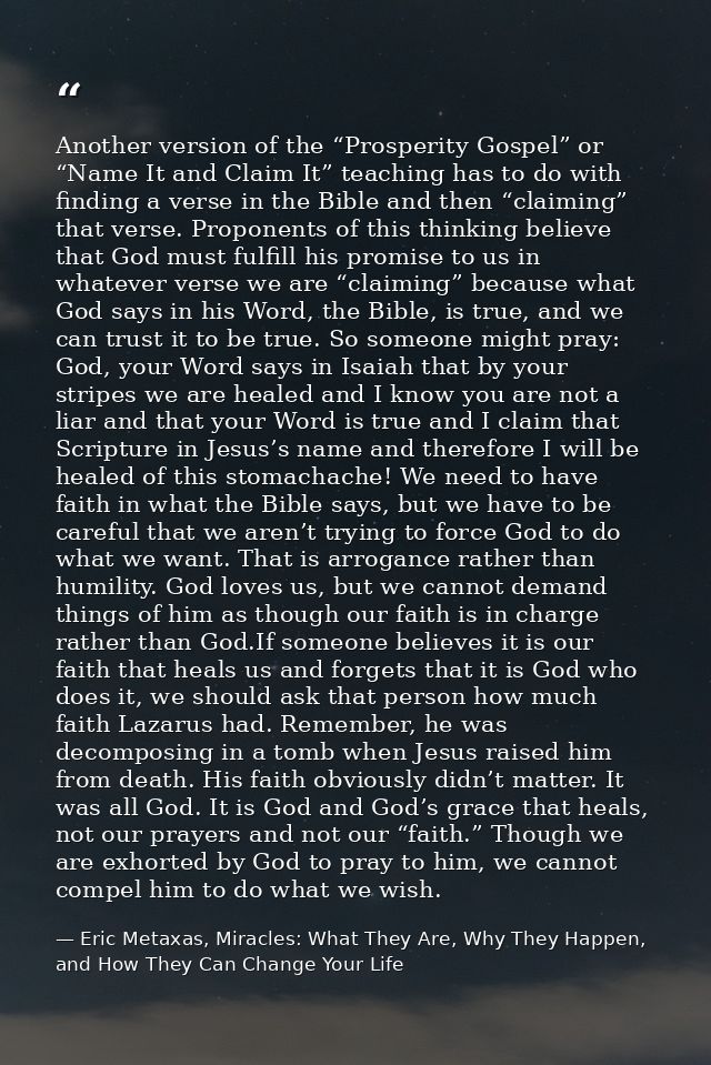 Another version of the “Prosperity Gospel” or “Name It and Claim It” teaching has to do with finding a verse in the Bibl — Eric Metaxas, Miracles: What They Are, Why They Happen, and How They Can Change Your Life
