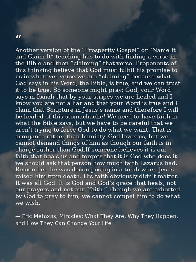 Another version of the “Prosperity Gospel” or “Name It and Claim It” teaching has to do with finding a verse in the Bibl — Eric Metaxas, Miracles: What They Are, Why They Happen, and How They Can Change Your Life