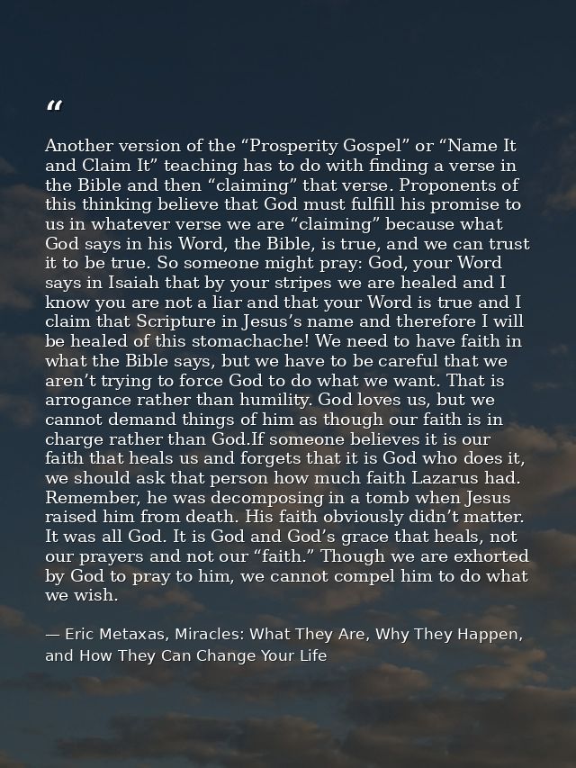 Another version of the “Prosperity Gospel” or “Name It and Claim It” teaching has to do with finding a verse in the Bibl — Eric Metaxas, Miracles: What They Are, Why They Happen, and How They Can Change Your Life