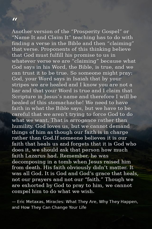 Another version of the “Prosperity Gospel” or “Name It and Claim It” teaching has to do with finding a verse in the Bibl — Eric Metaxas, Miracles: What They Are, Why They Happen, and How They Can Change Your Life