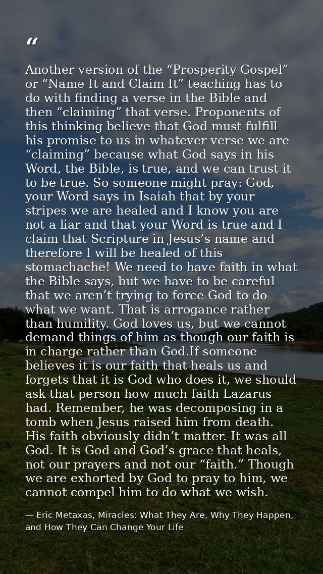 Another version of the “Prosperity Gospel” or “Name It and Claim It” teaching has to do with finding a verse in the Bibl — Eric Metaxas, Miracles: What They Are, Why They Happen, and How They Can Change Your Life