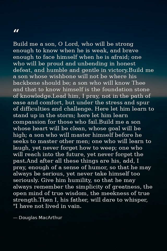 Build me a son, O Lord, who will be strong enough to know when he is weak, and brave enough to face himself when he is a — Douglas MacArthur