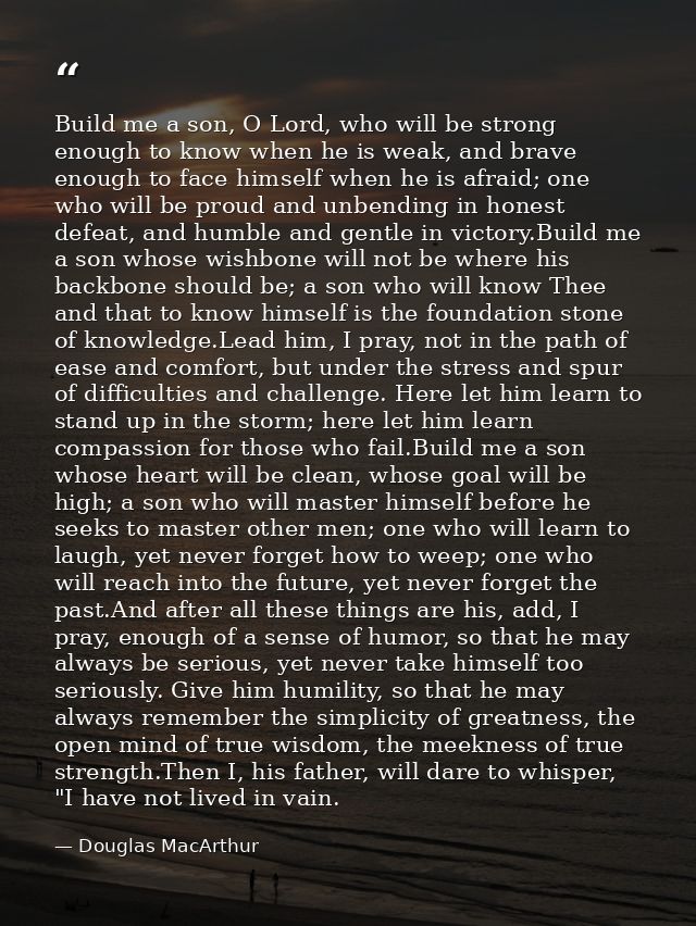 Build me a son, O Lord, who will be strong enough to know when he is weak, and brave enough to face himself when he is a — Douglas MacArthur