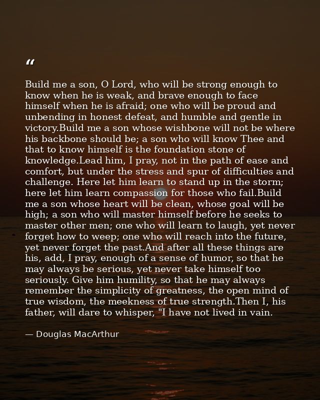 Build me a son, O Lord, who will be strong enough to know when he is weak, and brave enough to face himself when he is a — Douglas MacArthur