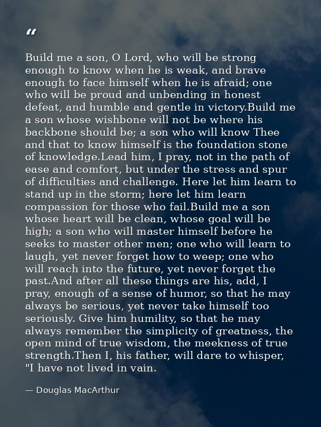 Build me a son, O Lord, who will be strong enough to know when he is weak, and brave enough to face himself when he is a — Douglas MacArthur