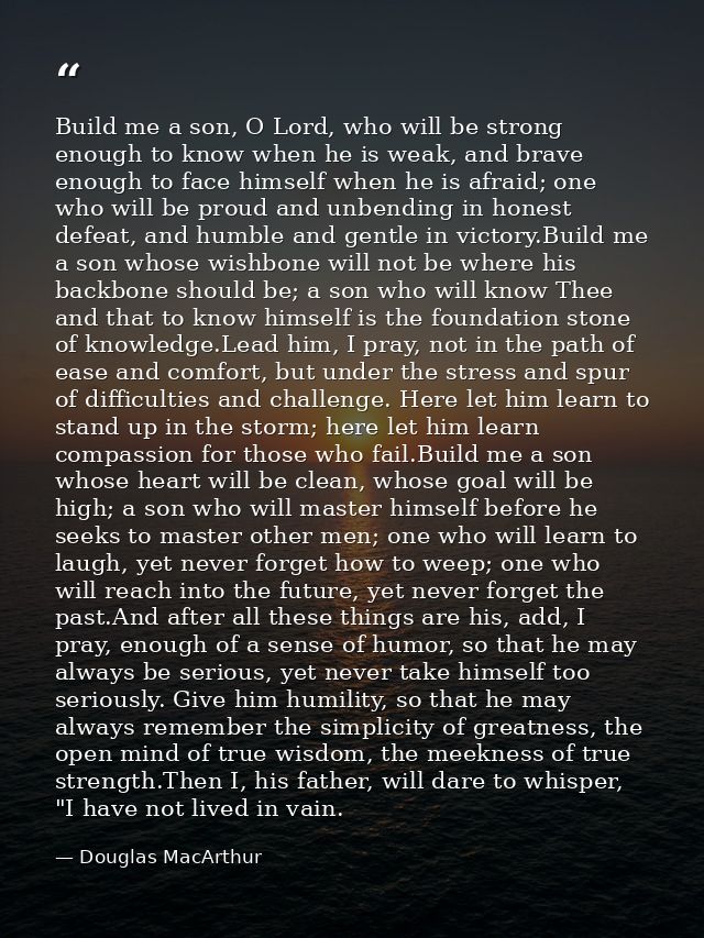 Build me a son, O Lord, who will be strong enough to know when he is weak, and brave enough to face himself when he is a — Douglas MacArthur