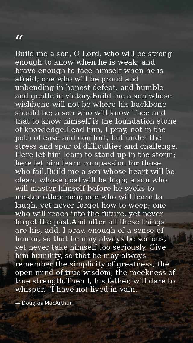 Build me a son, O Lord, who will be strong enough to know when he is weak, and brave enough to face himself when he is a — Douglas MacArthur