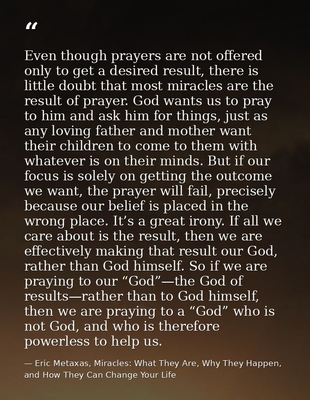 Even though prayers are not offered only to get a desired result, there is little doubt that most miracles are the resul — Eric Metaxas, Miracles: What They Are, Why They Happen, and How They Can Change Your Life