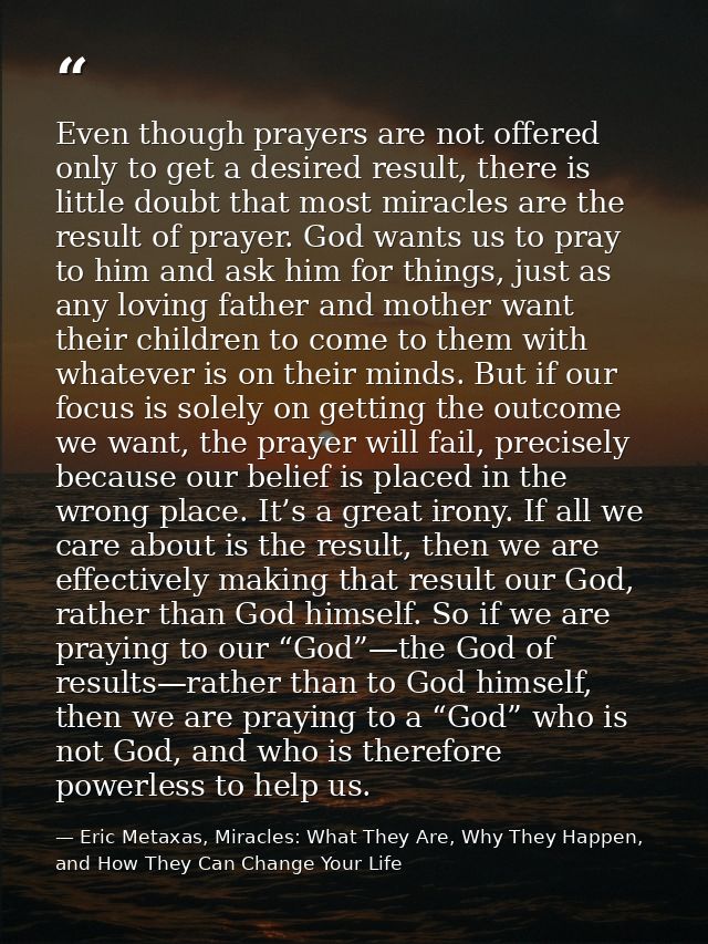 Even though prayers are not offered only to get a desired result, there is little doubt that most miracles are the resul — Eric Metaxas, Miracles: What They Are, Why They Happen, and How They Can Change Your Life