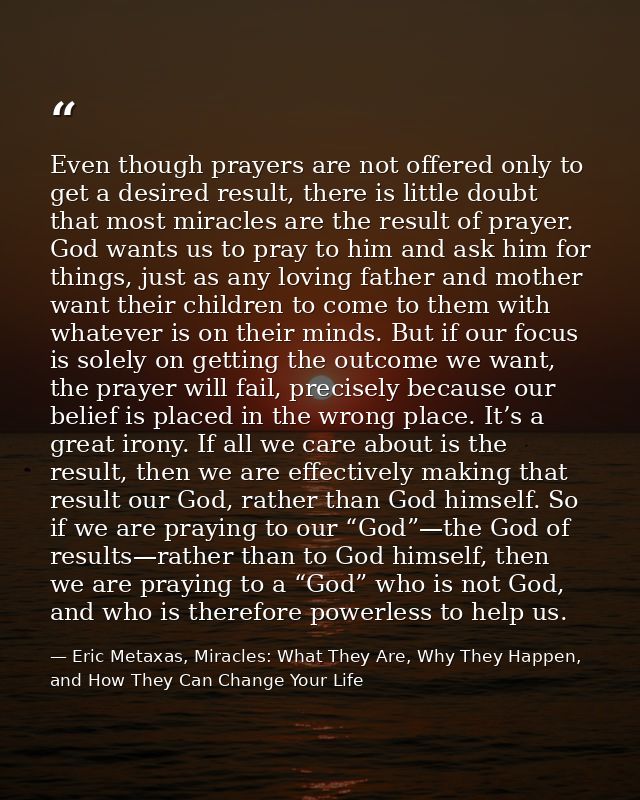 Even though prayers are not offered only to get a desired result, there is little doubt that most miracles are the resul — Eric Metaxas, Miracles: What They Are, Why They Happen, and How They Can Change Your Life