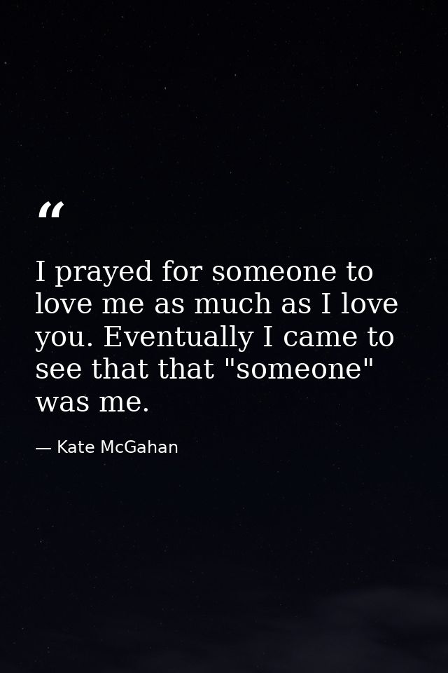 I prayed for someone to love me as much as I love you. Eventually I came to see that that "someone" was me. — Kate McGahan