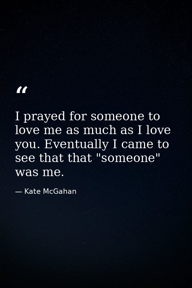 I prayed for someone to love me as much as I love you. Eventually I came to see that that "someone" was me. — Kate McGahan