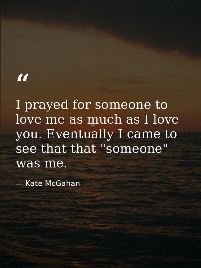 I prayed for someone to love me as much as I love you. Eventually I came to see that that "someone" was me. — Kate McGahan