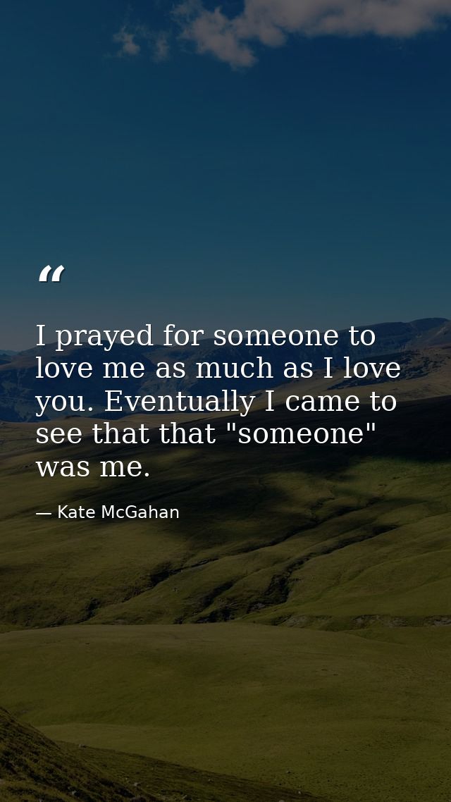I prayed for someone to love me as much as I love you. Eventually I came to see that that "someone" was me. — Kate McGahan