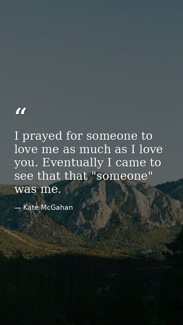 I prayed for someone to love me as much as I love you. Eventually I came to see that that "someone" was me. — Kate McGahan