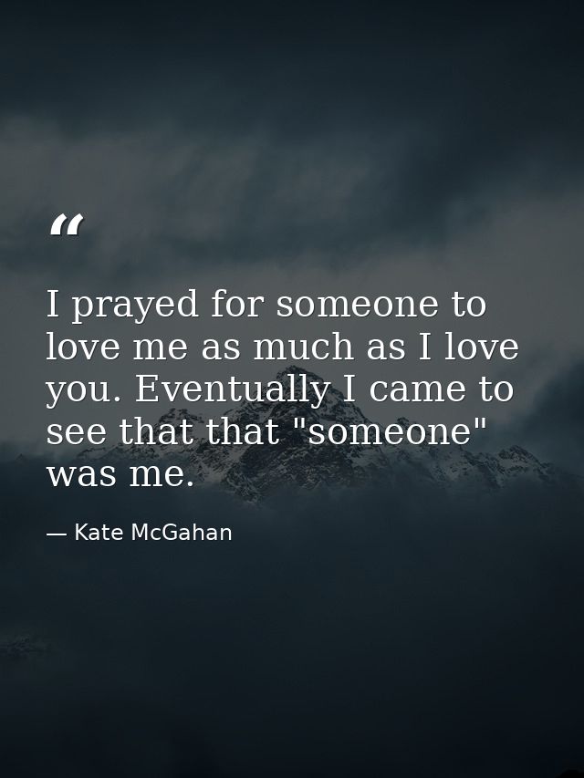 I prayed for someone to love me as much as I love you. Eventually I came to see that that "someone" was me. — Kate McGahan