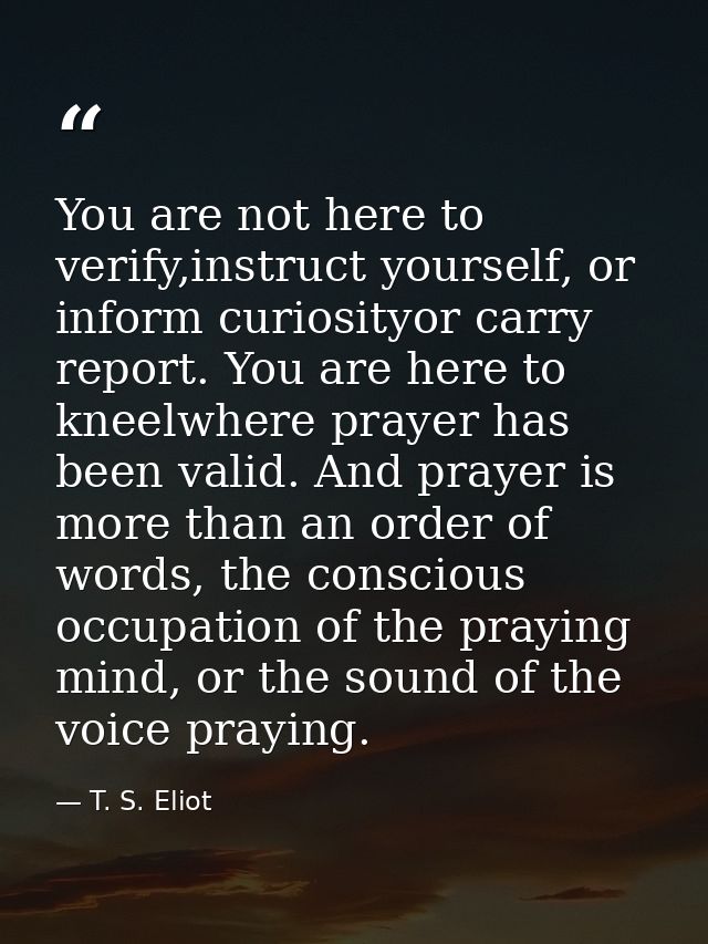 You are not here to verify,instruct yourself, or inform curiosityor carry report. You are here to kneelwhere prayer has  — T. S. Eliot